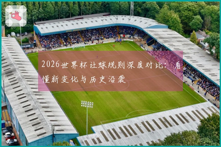 2026世界杯让球规则深度对比：看懂新变化与历史沿袭