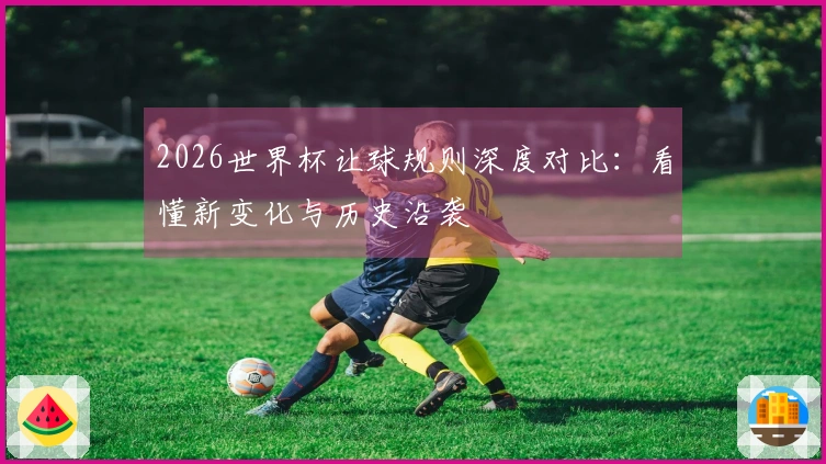 2026世界杯让球规则深度对比：看懂新变化与历史沿袭